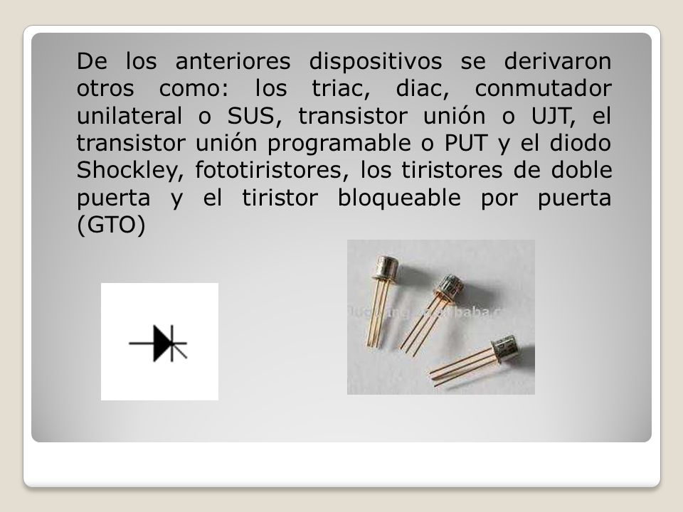 De los anteriores dispositivos se derivaron otros como: los triac, diac, conmutador unilateral o SUS, transistor unión o UJT, el transistor unión programable o PUT y el diodo Shockley, fototiristores, los tiristores de doble puerta y el tiristor bloqueable por puerta (GTO)