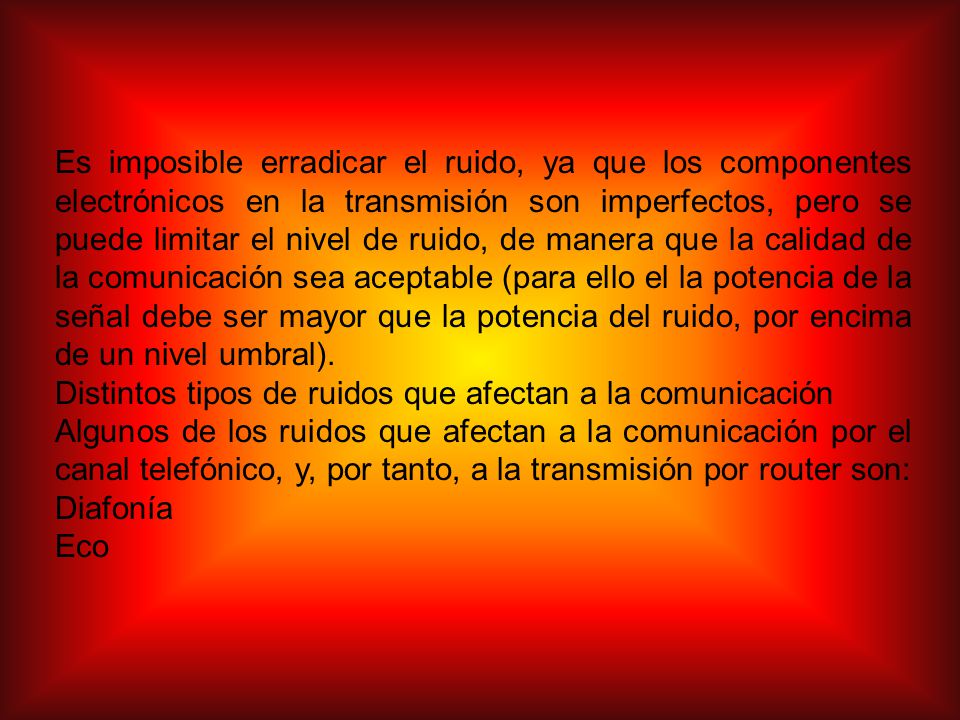 Es imposible erradicar el ruido, ya que los componentes electrónicos en la transmisión son imperfectos, pero se puede limitar el nivel de ruido, de manera que la calidad de la comunicación sea aceptable (para ello el la potencia de la señal debe ser mayor que la potencia del ruido, por encima de un nivel umbral).