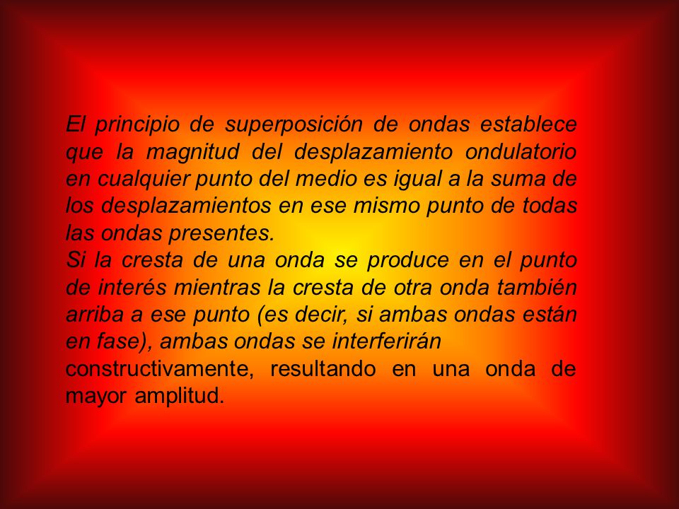 El principio de superposición de ondas establece que la magnitud del desplazamiento ondulatorio en cualquier punto del medio es igual a la suma de los desplazamientos en ese mismo punto de todas las ondas presentes.