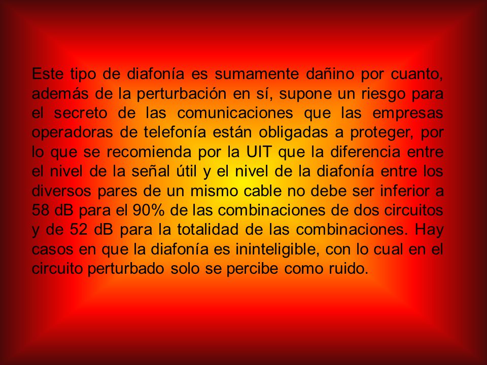Este tipo de diafonía es sumamente dañino por cuanto, además de la perturbación en sí, supone un riesgo para el secreto de las comunicaciones que las empresas operadoras de telefonía están obligadas a proteger, por lo que se recomienda por la UIT que la diferencia entre el nivel de la señal útil y el nivel de la diafonía entre los diversos pares de un mismo cable no debe ser inferior a 58 dB para el 90% de las combinaciones de dos circuitos y de 52 dB para la totalidad de las combinaciones.