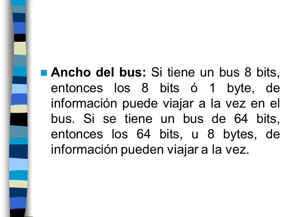 Ancho del bus: Si tiene un bus 8 bits, entonces los 8 bits ó 1 byte, de información puede viajar a la vez en el bus.