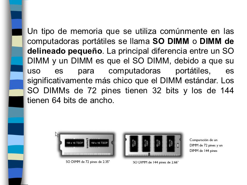 Un tipo de memoria que se utiliza comúnmente en las computadoras portátiles se llama SO DIMM o DIMM de delineado pequeño.