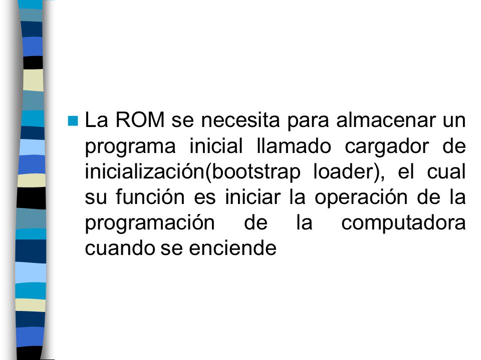 La ROM se necesita para almacenar un programa inicial llamado cargador de inicialización(bootstrap loader), el cual su función es iniciar la operación de la programación de la computadora cuando se enciende