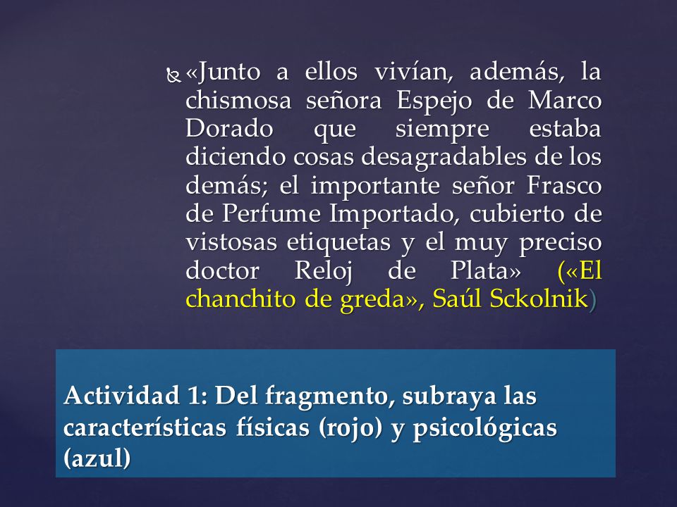 «Junto a ellos vivían, además, la chismosa señora Espejo de Marco Dorado que siempre estaba diciendo cosas desagradables de los demás; el importante señor Frasco de Perfume Importado, cubierto de vistosas etiquetas y el muy preciso doctor Reloj de Plata» («El chanchito de greda», Saúl Sckolnik)