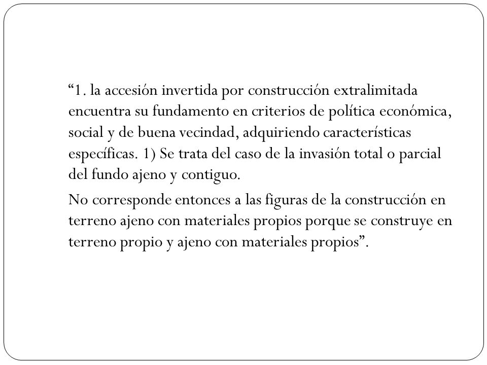 1. la accesión invertida por construcción extralimitada encuentra su fundamento en criterios de política económica, social y de buena vecindad, adquiriendo características específicas. 1) Se trata del caso de la invasión total o parcial del fundo ajeno y contiguo.