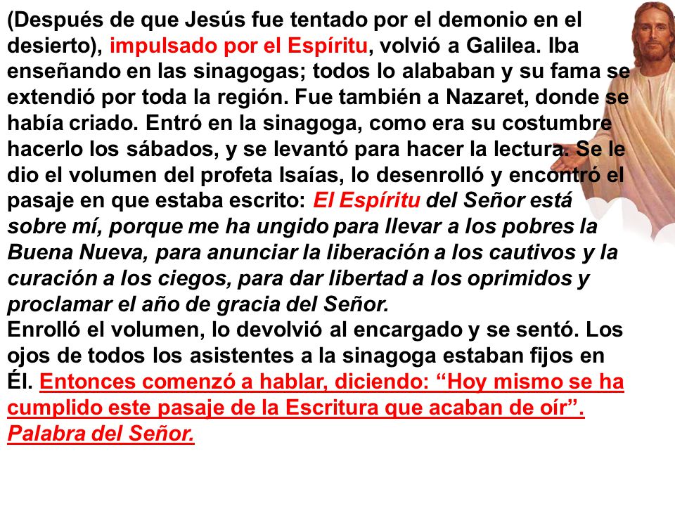 (Después de que Jesús fue tentado por el demonio en el desierto), impulsado por el Espíritu, volvió a Galilea. Iba enseñando en las sinagogas; todos lo alababan y su fama se extendió por toda la región. Fue también a Nazaret, donde se había criado. Entró en la sinagoga, como era su costumbre hacerlo los sábados, y se levantó para hacer la lectura. Se le dio el volumen del profeta Isaías, lo desenrolló y encontró el pasaje en que estaba escrito: El Espíritu del Señor está sobre mí, porque me ha ungido para llevar a los pobres la Buena Nueva, para anunciar la liberación a los cautivos y la curación a los ciegos, para dar libertad a los oprimidos y proclamar el año de gracia del Señor.