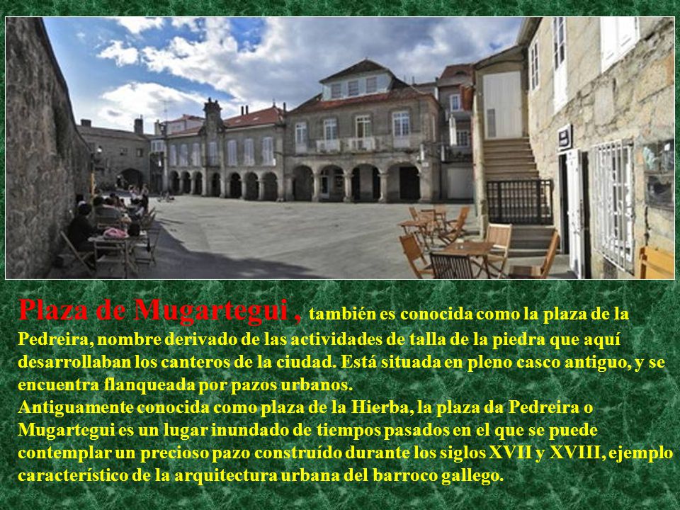 Plaza de Mugartegui , también es conocida como la plaza de la Pedreira, nombre derivado de las actividades de talla de la piedra que aquí desarrollaban los canteros de la ciudad.