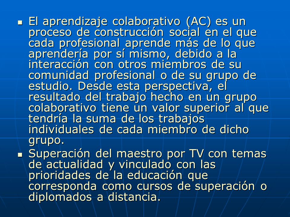 El aprendizaje colaborativo (AC) es un proceso de construcción social en el que cada profesional aprende más de lo que aprendería por sí mismo, debido a la interacción con otros miembros de su comunidad profesional o de su grupo de estudio. Desde esta perspectiva, el resultado del trabajo hecho en un grupo colaborativo tiene un valor superior al que tendría la suma de los trabajos individuales de cada miembro de dicho grupo.