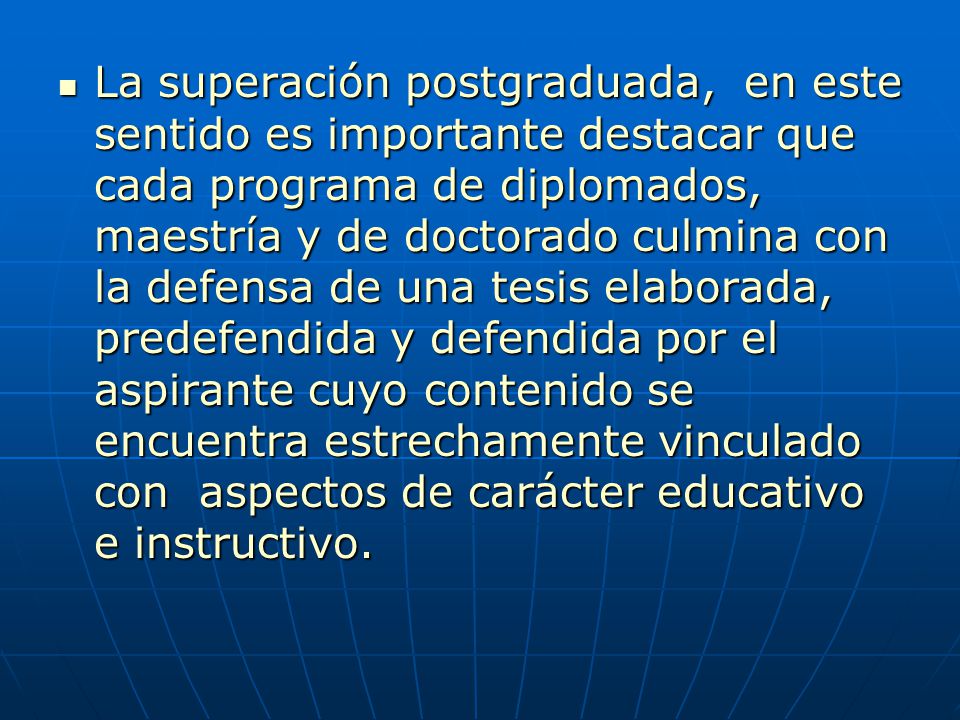La superación postgraduada, en este sentido es importante destacar que cada programa de diplomados, maestría y de doctorado culmina con la defensa de una tesis elaborada, predefendida y defendida por el aspirante cuyo contenido se encuentra estrechamente vinculado con aspectos de carácter educativo e instructivo.