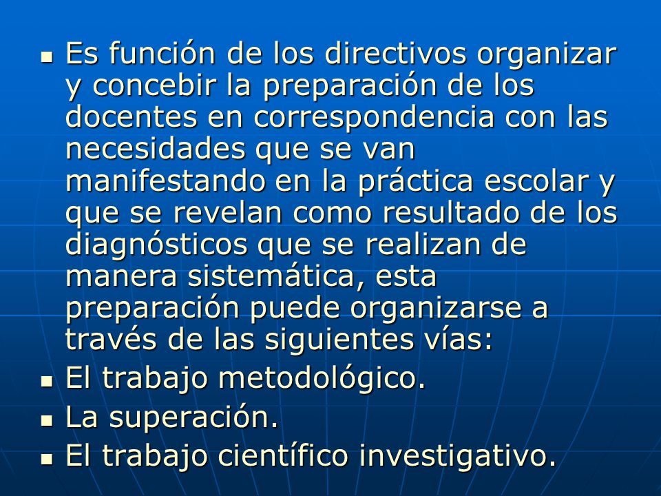 Es función de los directivos organizar y concebir la preparación de los docentes en correspondencia con las necesidades que se van manifestando en la práctica escolar y que se revelan como resultado de los diagnósticos que se realizan de manera sistemática, esta preparación puede organizarse a través de las siguientes vías: