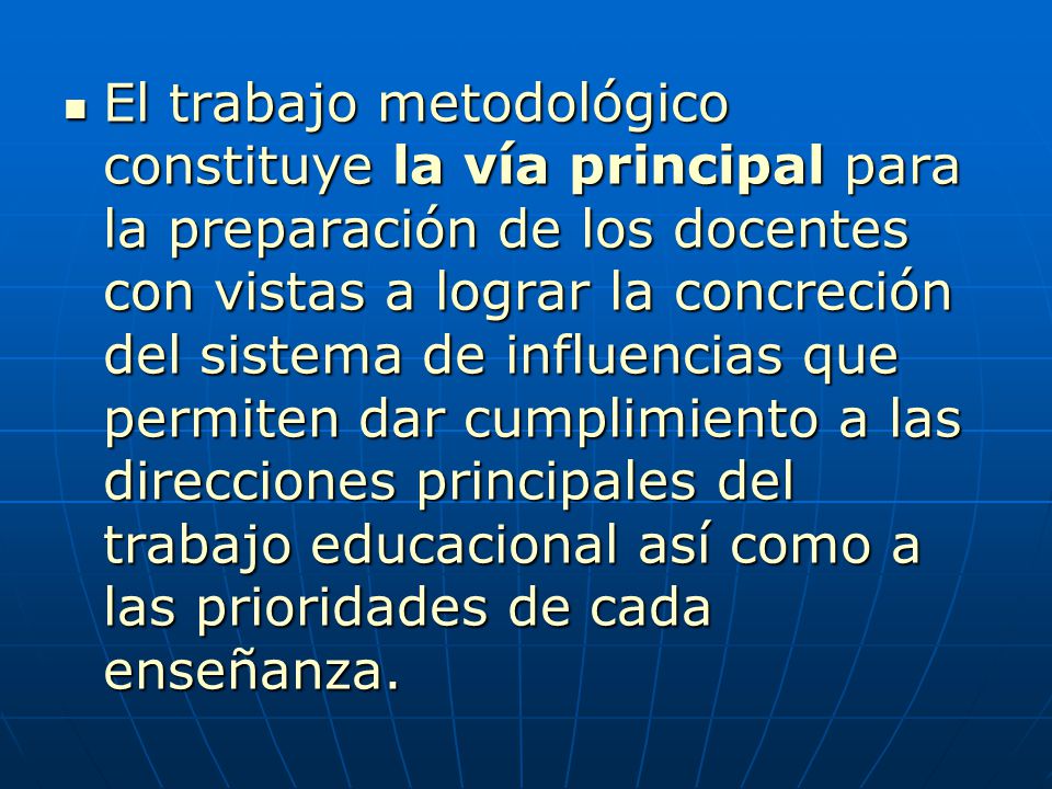 El trabajo metodológico constituye la vía principal para la preparación de los docentes con vistas a lograr la concreción del sistema de influencias que permiten dar cumplimiento a las direcciones principales del trabajo educacional así como a las prioridades de cada enseñanza.