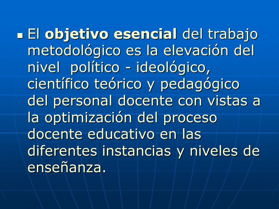 El objetivo esencial del trabajo metodológico es la elevación del nivel político - ideológico, científico teórico y pedagógico del personal docente con vistas a la optimización del proceso docente educativo en las diferentes instancias y niveles de enseñanza.