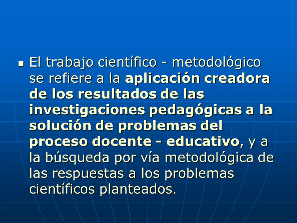 El trabajo científico - metodológico se refiere a la aplicación creadora de los resultados de las investigaciones pedagógicas a la solución de problemas del proceso docente - educativo, y a la búsqueda por vía metodológica de las respuestas a los problemas científicos planteados.