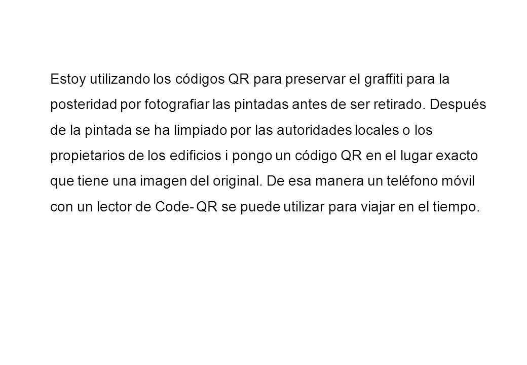 Estoy utilizando los códigos QR para preservar el graffiti para la posteridad por fotografiar las pintadas antes de ser retirado. Después de la pintada se ha limpiado por las autoridades locales o los propietarios de los edificios i pongo un código QR ​​en el lugar exacto que tiene una imagen del original. De esa manera un teléfono móvil con un lector de Code- QR se puede utilizar para viajar en el tiempo.