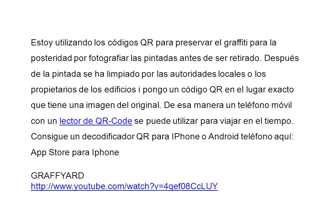 Estoy utilizando los códigos QR para preservar el graffiti para la posteridad por fotografiar las pintadas antes de ser retirado. Después de la pintada se ha limpiado por las autoridades locales o los propietarios de los edificios i pongo un código QR ​​en el lugar exacto que tiene una imagen del original. De esa manera un teléfono móvil con un lector de QR-Code se puede utilizar para viajar en el tiempo.