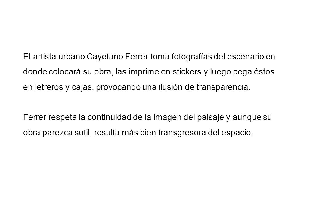 El artista urbano Cayetano Ferrer toma fotografías del escenario en donde colocará su obra, las imprime en stickers y luego pega éstos en letreros y cajas, provocando una ilusión de transparencia.
