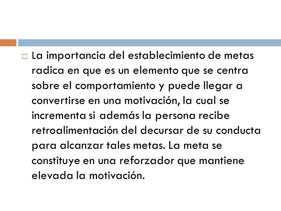 La importancia del establecimiento de metas radica en que es un elemento que se centra sobre el comportamiento y puede llegar a convertirse en una motivación, la cual se incrementa si además la persona recibe retroalimentación del decursar de su conducta para alcanzar tales metas.