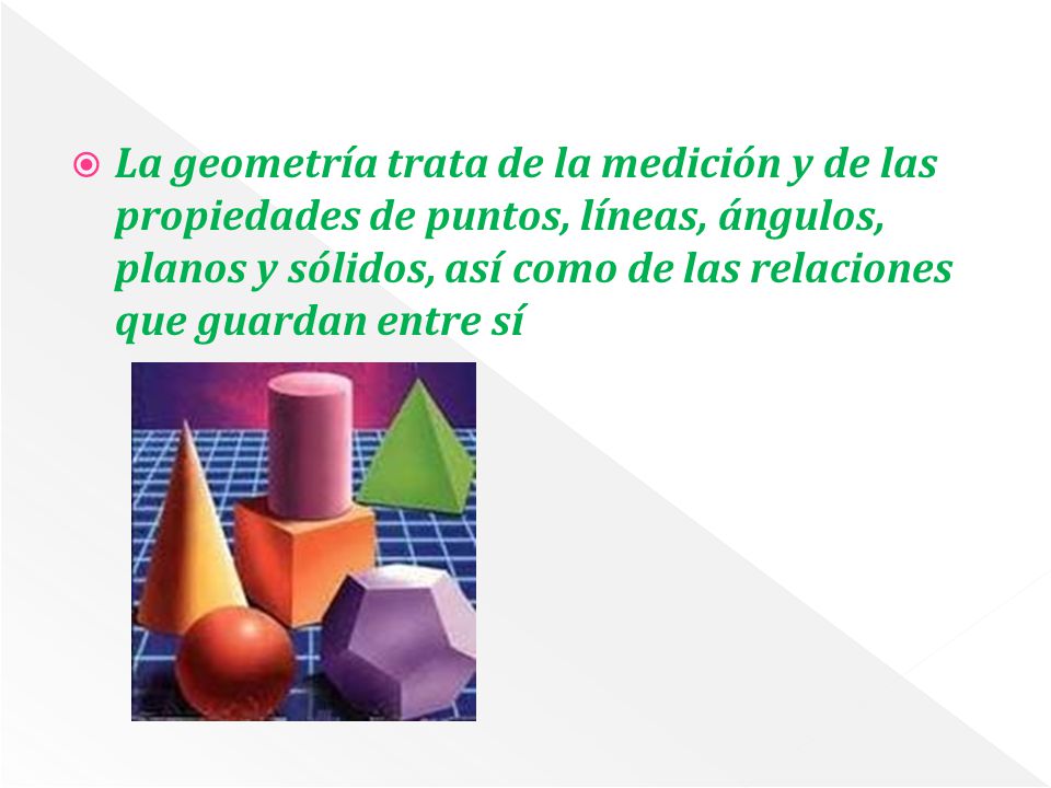 La geometría trata de la medición y de las propiedades de puntos, líneas, ángulos, planos y sólidos, así como de las relaciones que guardan entre sí