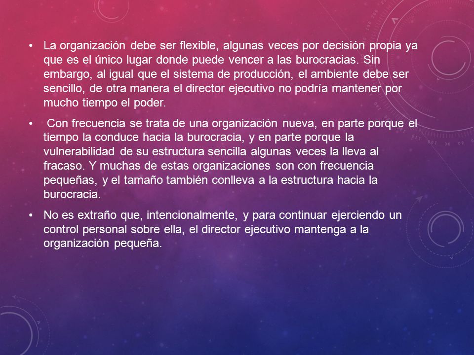 La organización debe ser flexible, algunas veces por decisión propia ya que es el único lugar donde puede vencer a las burocracias. Sin embargo, al igual que el sistema de producción, el ambiente debe ser sencillo, de otra manera el director ejecutivo no podría mantener por mucho tiempo el poder.