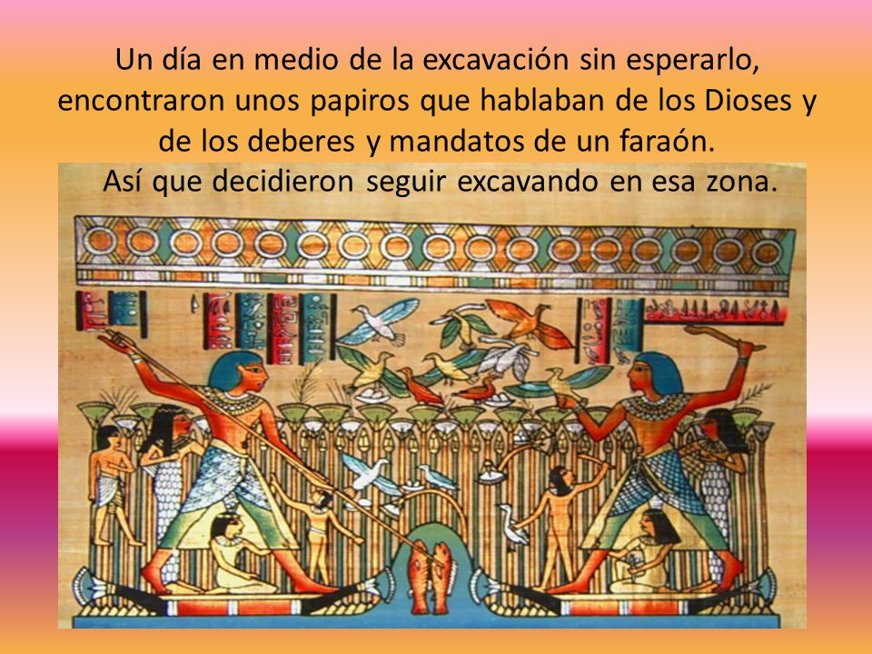 Un día en medio de la excavación sin esperarlo, encontraron unos papiros que hablaban de los Dioses y de los deberes y mandatos de un faraón.