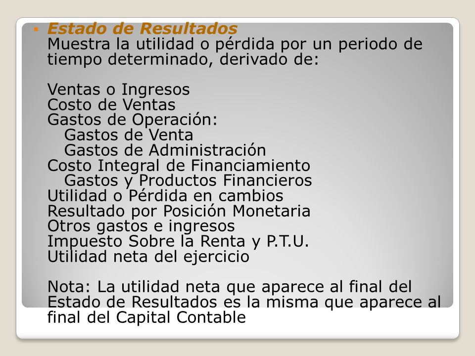 Estado de Resultados Muestra la utilidad o pérdida por un periodo de tiempo determinado, derivado de: Ventas o Ingresos Costo de Ventas Gastos de Operación: Gastos de Venta Gastos de Administración Costo Integral de Financiamiento Gastos y Productos Financieros Utilidad o Pérdida en cambios Resultado por Posición Monetaria Otros gastos e ingresos Impuesto Sobre la Renta y P.T.U.