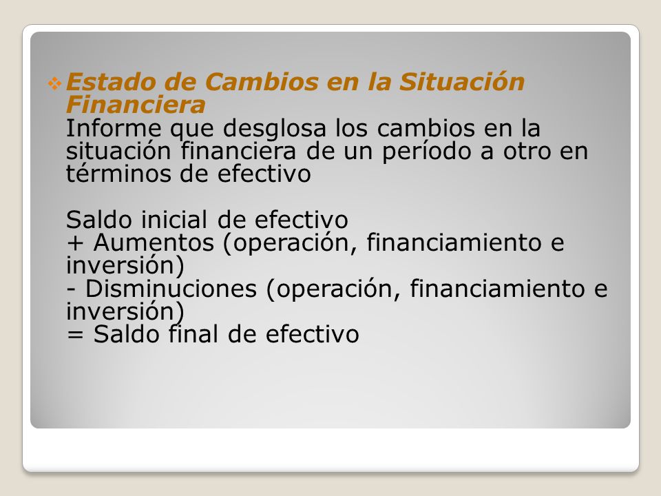 Estado de Cambios en la Situación Financiera Informe que desglosa los cambios en la situación financiera de un período a otro en términos de efectivo Saldo inicial de efectivo + Aumentos (operación, financiamiento e inversión) - Disminuciones (operación, financiamiento e inversión) = Saldo final de efectivo