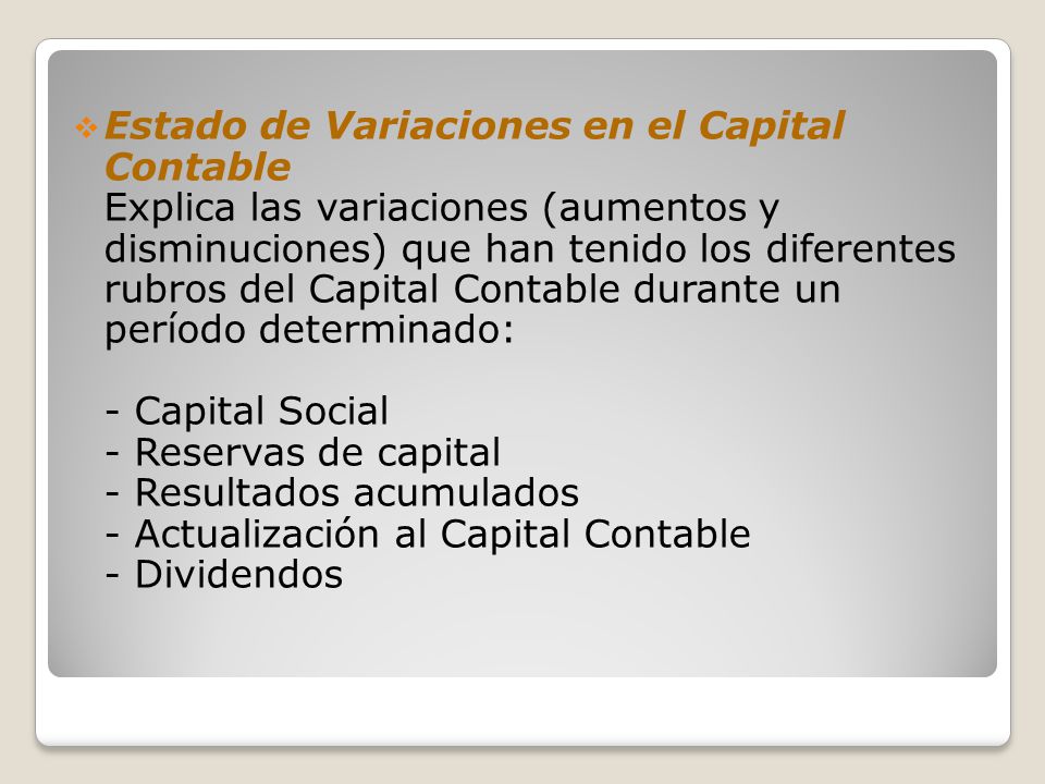 Estado de Variaciones en el Capital Contable Explica las variaciones (aumentos y disminuciones) que han tenido los diferentes rubros del Capital Contable durante un período determinado: - Capital Social - Reservas de capital - Resultados acumulados - Actualización al Capital Contable - Dividendos