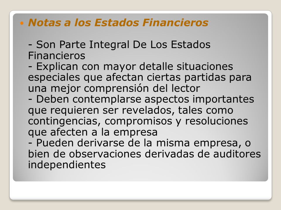Notas a los Estados Financieros - Son Parte Integral De Los Estados Financieros - Explican con mayor detalle situaciones especiales que afectan ciertas partidas para una mejor comprensión del lector - Deben contemplarse aspectos importantes que requieren ser revelados, tales como contingencias, compromisos y resoluciones que afecten a la empresa - Pueden derivarse de la misma empresa, o bien de observaciones derivadas de auditores independientes