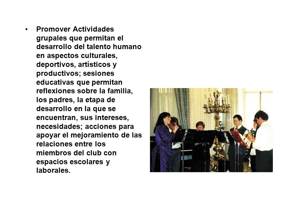 Promover Actividades grupales que permitan el desarrollo del talento humano en aspectos culturales, deportivos, artísticos y productivos; sesiones educativas que permitan reflexiones sobre la familia, los padres, la etapa de desarrollo en la que se encuentran, sus intereses, necesidades; acciones para apoyar el mejoramiento de las relaciones entre los miembros del club con espacios escolares y laborales.
