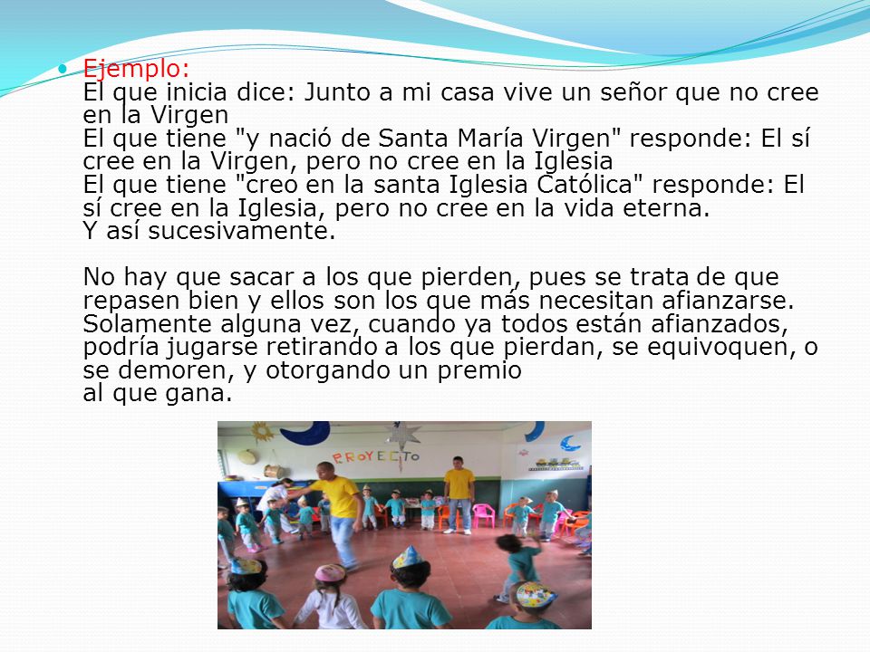Ejemplo: El que inicia dice: Junto a mi casa vive un señor que no cree en la Virgen El que tiene y nació de Santa María Virgen responde: El sí cree en la Virgen, pero no cree en la Iglesia El que tiene creo en la santa Iglesia Católica responde: El sí cree en la Iglesia, pero no cree en la vida eterna. Y así sucesivamente. No hay que sacar a los que pierden, pues se trata de que repasen bien y ellos son los que más necesitan afianzarse. Solamente alguna vez, cuando ya todos están afianzados, podría jugarse retirando a los que pierdan, se equivoquen, o se demoren, y otorgando un premio al que gana.