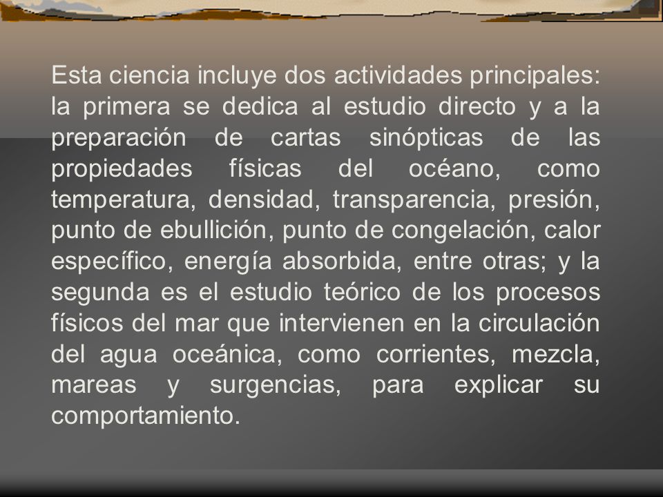 Esta ciencia incluye dos actividades principales: la primera se dedica al estudio directo y a la preparación de cartas sinópticas de las propiedades físicas del océano, como temperatura, densidad, transparencia, presión, punto de ebullición, punto de congelación, calor específico, energía absorbida, entre otras; y la segunda es el estudio teórico de los procesos físicos del mar que intervienen en la circulación del agua oceánica, como corrientes, mezcla, mareas y surgencias, para explicar su comportamiento.