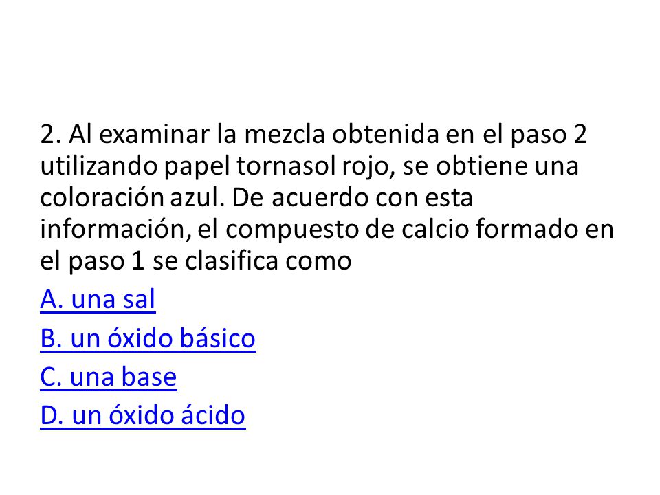 2. Al examinar la mezcla obtenida en el paso 2 utilizando papel tornasol rojo, se obtiene una coloración azul. De acuerdo con esta información, el compuesto de calcio formado en el paso 1 se clasifica como