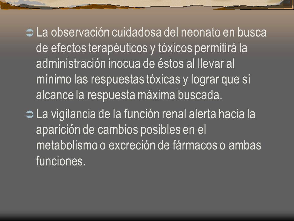La observación cuidadosa del neonato en busca de efectos terapéuticos y tóxicos permitirá la administración inocua de éstos al llevar al mínimo las respuestas tóxicas y lograr que sí alcance la respuesta máxima buscada.