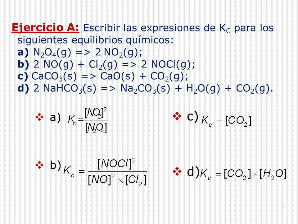Ejercicio A: Escribir las expresiones de KC para los siguientes equilibrios químicos: a) N2O4(g) => 2NO2(g); b) 2 NO(g) + Cl2(g) => 2 NOCl(g); c)CaCO3(s) => CaO(s) + CO2(g); d) 2 NaHCO3(s) => Na2CO3(s) + H2O(g) + CO2(g).