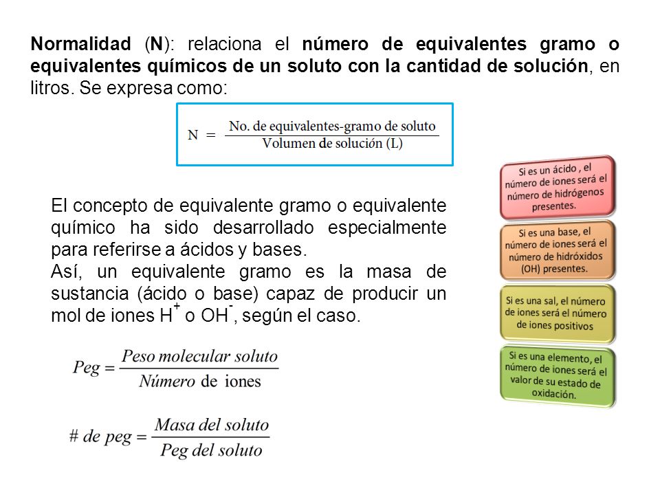 Normalidad (N): relaciona el número de equivalentes gramo o equivalentes químicos de un soluto con la cantidad de solución, en litros. Se expresa como: