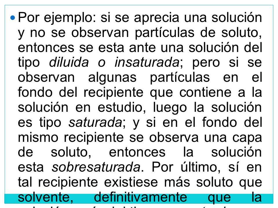 Por ejemplo: si se aprecia una solución y no se observan partículas de soluto, entonces se esta ante una solución del tipo diluida o insaturada; pero si se observan algunas partículas en el fondo del recipiente que contiene a la solución en estudio, luego la solución es tipo saturada; y si en el fondo del mismo recipiente se observa una capa de soluto, entonces la solución esta sobresaturada.