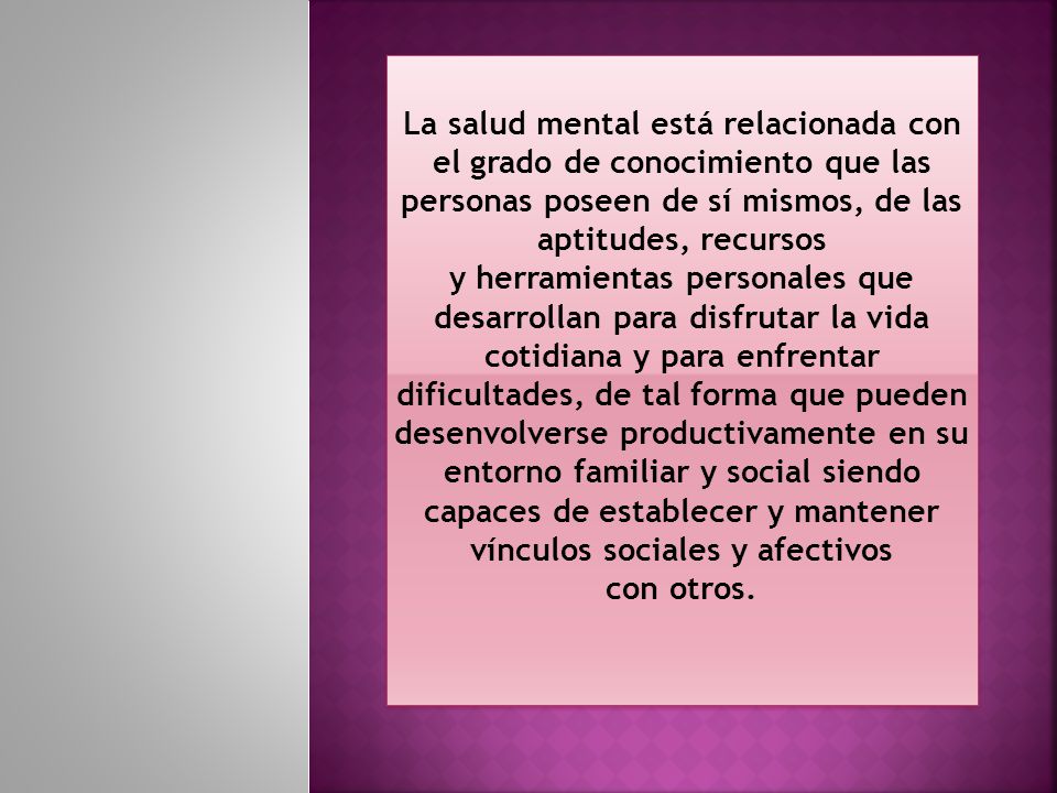 La salud mental está relacionada con el grado de conocimiento que las personas poseen de sí mismos, de las aptitudes, recursos y herramientas personales que desarrollan para disfrutar la vida cotidiana y para enfrentar dificultades, de tal forma que pueden desenvolverse productivamente en su entorno familiar y social siendo capaces de establecer y mantener vínculos sociales y afectivos con otros.