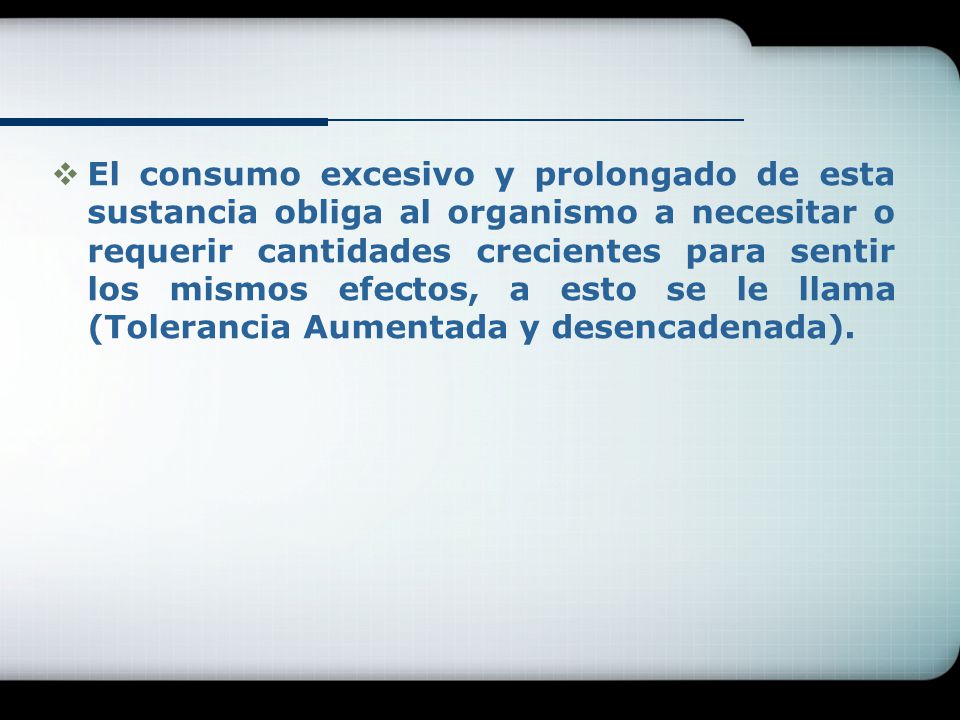 El consumo excesivo y prolongado de esta sustancia obliga al organismo a necesitar o requerir cantidades crecientes para sentir los mismos efectos, a esto se le llama (Tolerancia Aumentada y desencadenada).