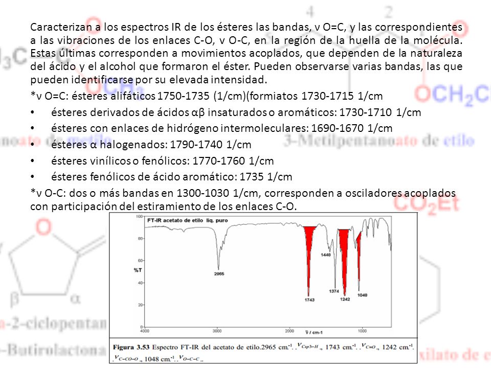 Caracterizan a los espectros IR de los ésteres las bandas, ν O=C, y las correspondientes a las vibraciones de los enlaces C-O, v O-C, en la región de la huella de la molécula. Estas últimas corresponden a movimientos acoplados, que dependen de la naturaleza del ácido y el alcohol que formaron el éster. Pueden observarse varias bandas, las que pueden identificarse por su elevada intensidad.