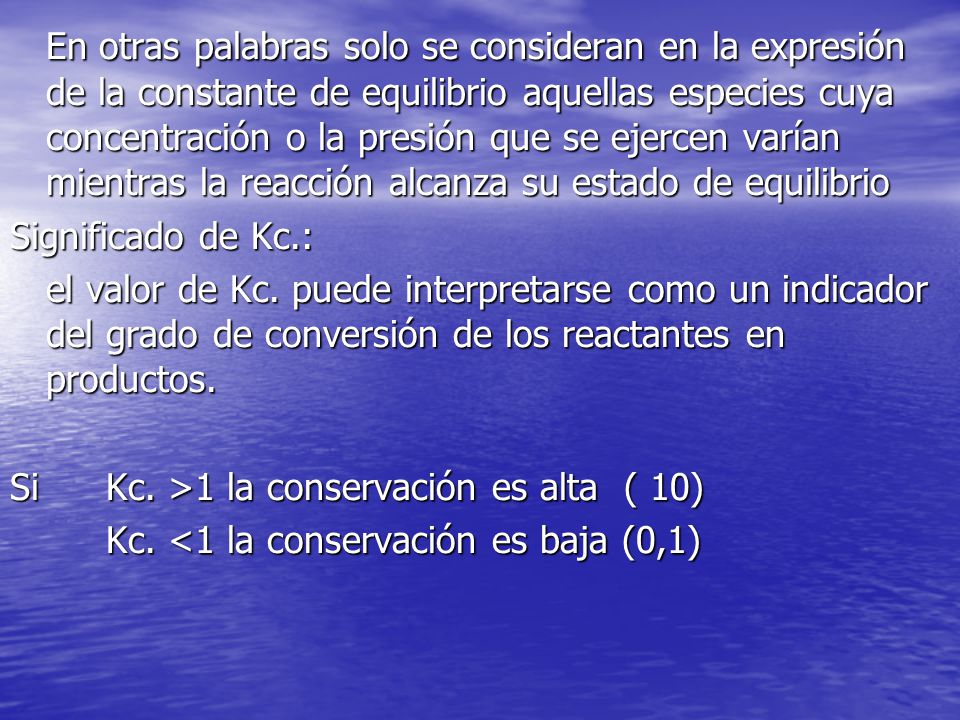 En otras palabras solo se consideran en la expresión de la constante de equilibrio aquellas especies cuya concentración o la presión que se ejercen varían mientras la reacción alcanza su estado de equilibrio