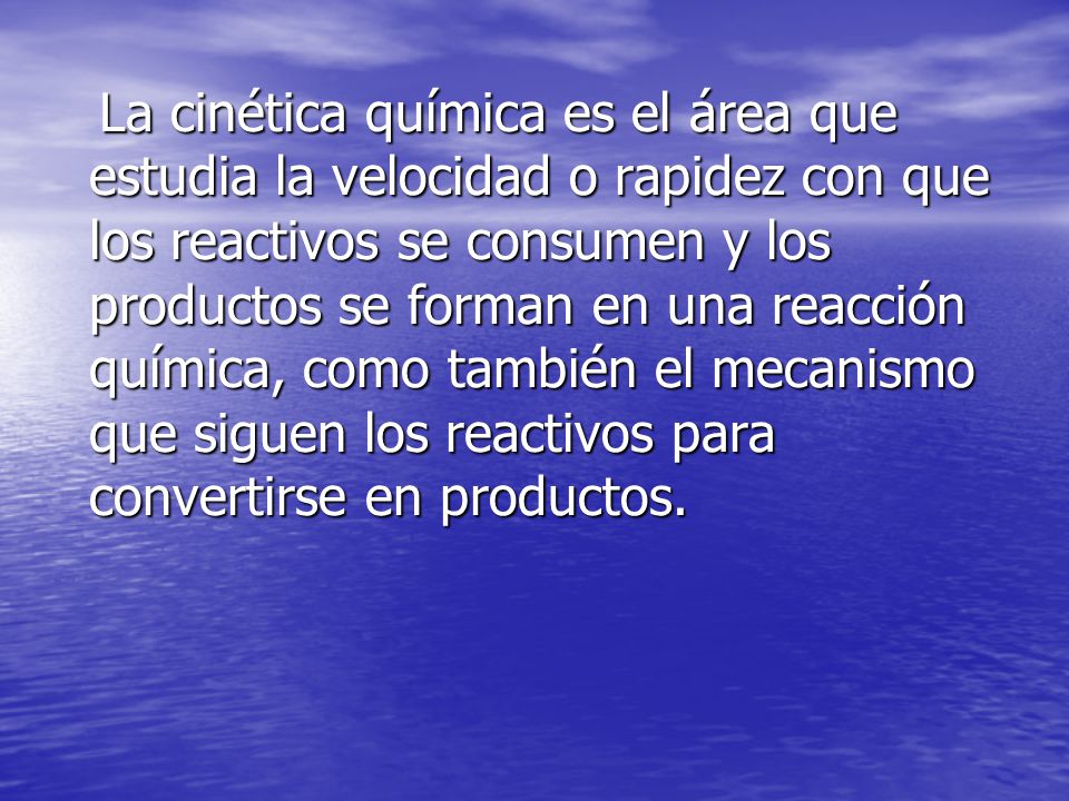 La cinética química es el área que estudia la velocidad o rapidez con que los reactivos se consumen y los productos se forman en una reacción química, como también el mecanismo que siguen los reactivos para convertirse en productos.