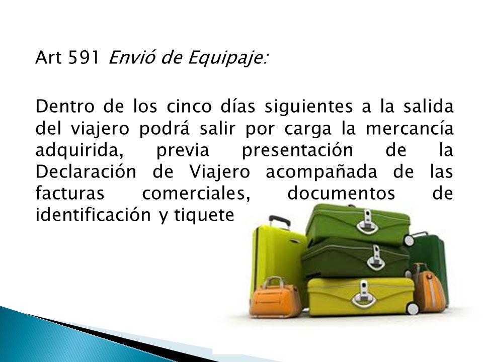 Art 591 Envió de Equipaje: Dentro de los cinco días siguientes a la salida del viajero podrá salir por carga la mercancía adquirida, previa presentación de la Declaración de Viajero acompañada de las facturas comerciales, documentos de identificación y tiquete