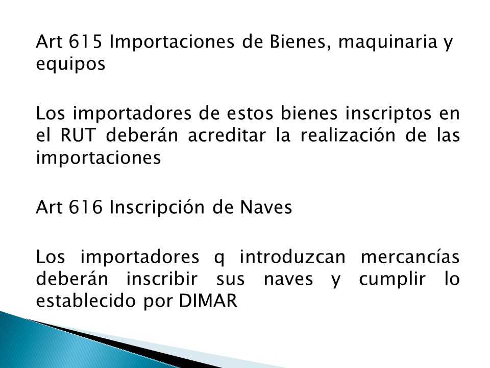 Art 615 Importaciones de Bienes, maquinaria y equipos Los importadores de estos bienes inscriptos en el RUT deberán acreditar la realización de las importaciones Art 616 Inscripción de Naves Los importadores q introduzcan mercancías deberán inscribir sus naves y cumplir lo establecido por DIMAR