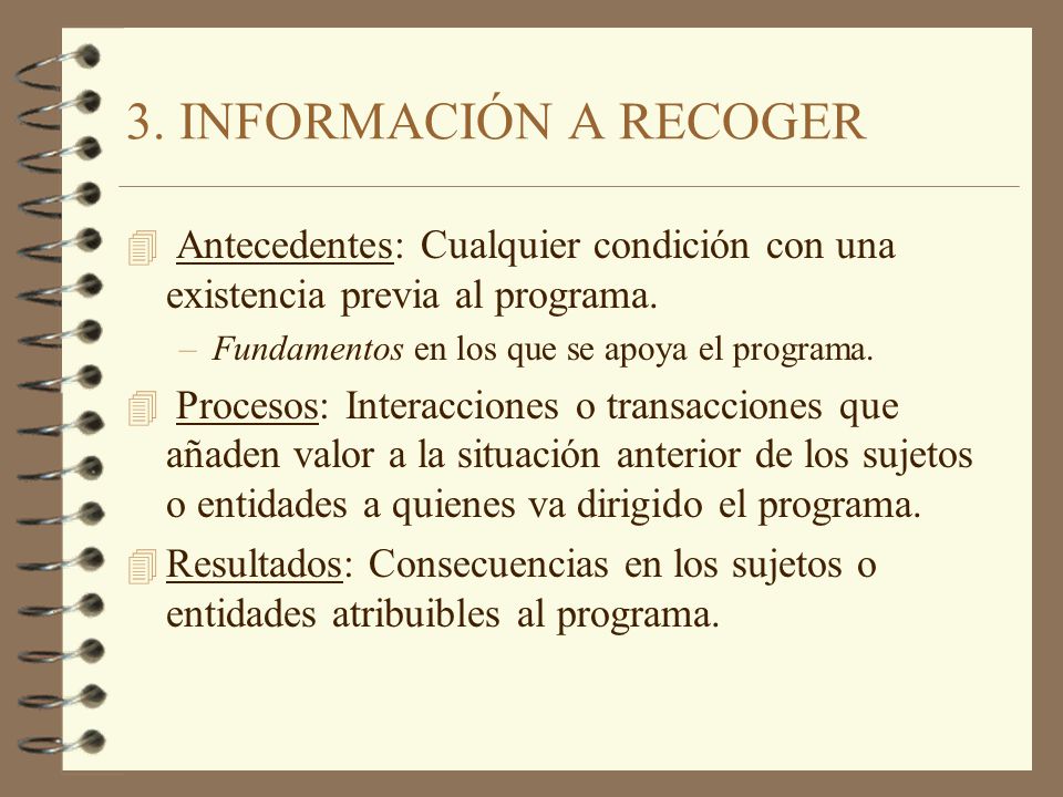 3. INFORMACIÓN A RECOGER Antecedentes: Cualquier condición con una existencia previa al programa. Fundamentos en los que se apoya el programa.