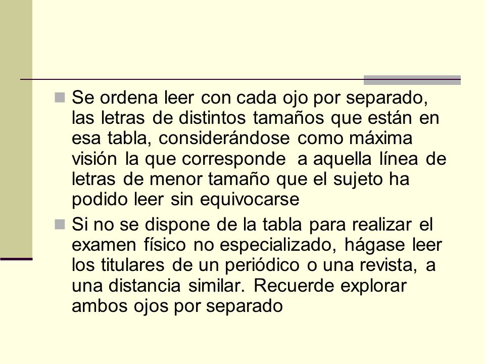 Se ordena leer con cada ojo por separado, las letras de distintos tamaños que están en esa tabla, considerándose como máxima visión la que corresponde a aquella línea de letras de menor tamaño que el sujeto ha podido leer sin equivocarse