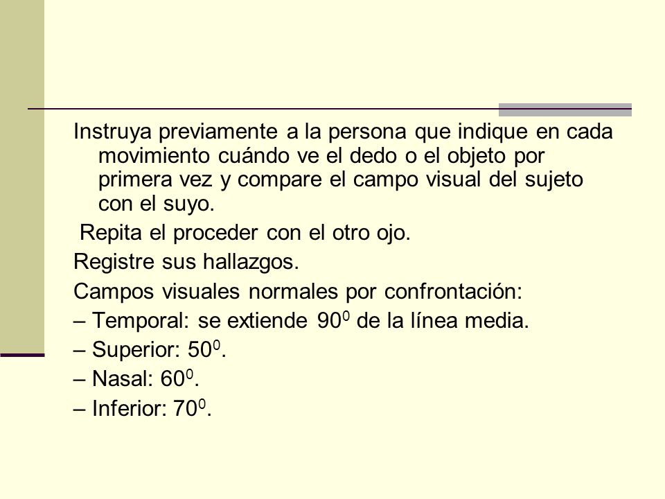 Instruya previamente a la persona que indique en cada movimiento cuándo ve el dedo o el objeto por primera vez y compare el campo visual del sujeto con el suyo.