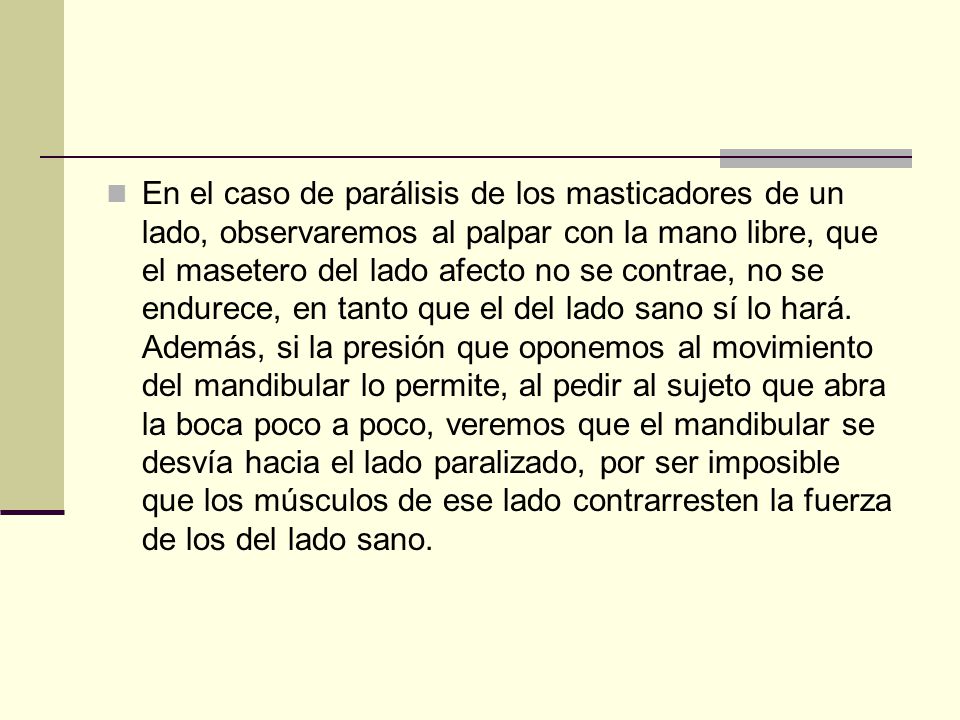 En el caso de parálisis de los masticadores de un lado, observaremos al palpar con la mano libre, que el masetero del lado afecto no se contrae, no se endurece, en tanto que el del lado sano sí lo hará.