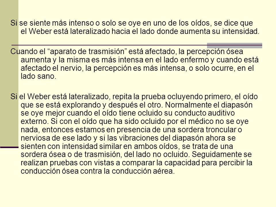 Si se siente más intenso o solo se oye en uno de los oídos, se dice que el Weber está lateralizado hacia el lado donde aumenta su intensidad.