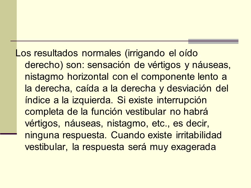 Los resultados normales (irrigando el oído derecho) son: sensación de vértigos y náuseas, nistagmo horizontal con el componente lento a la derecha, caída a la derecha y desviación del índice a la izquierda.