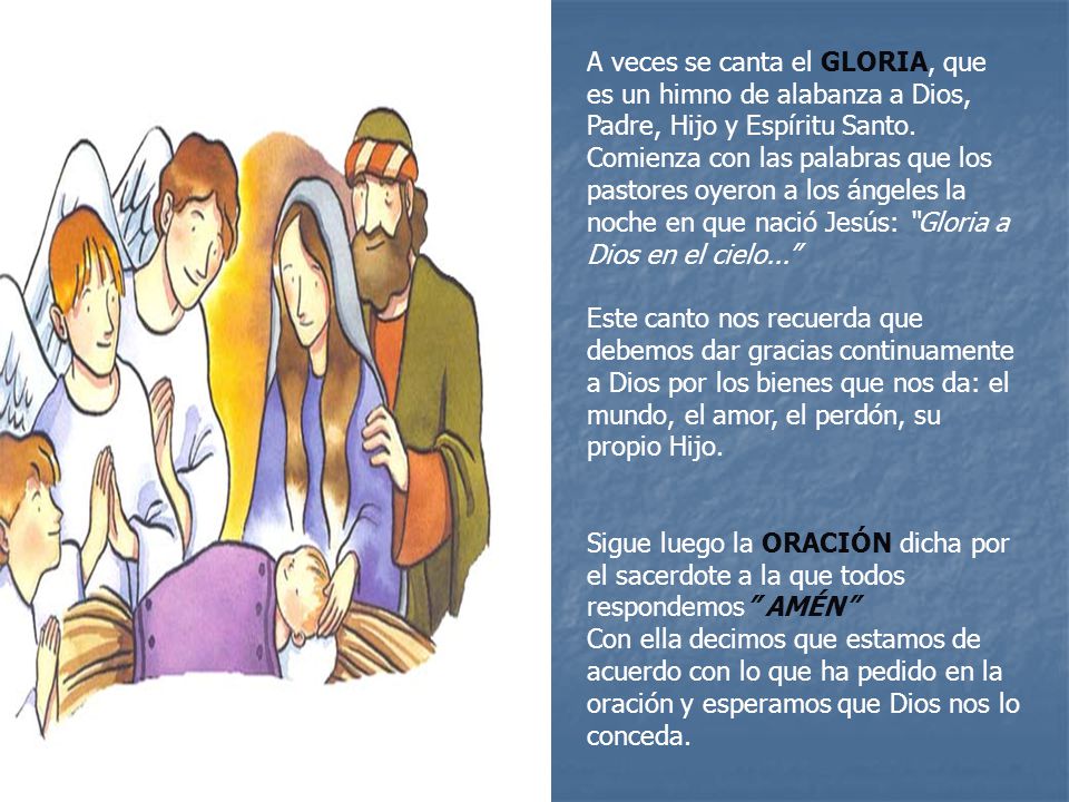 A veces se canta el GLORIA, que es un himno de alabanza a Dios, Padre, Hijo y Espíritu Santo. Comienza con las palabras que los pastores oyeron a los ángeles la noche en que nació Jesús: Gloria a Dios en el cielo...